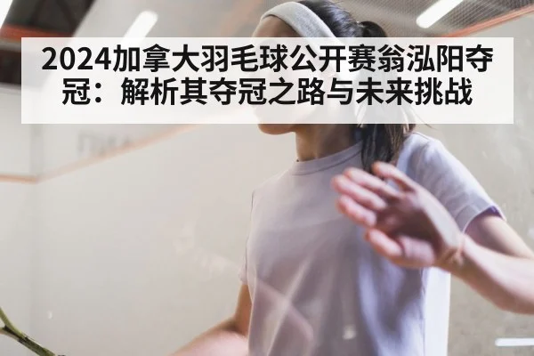 2024加拿大羽毛球公开赛翁泓阳夺冠:解析其夺冠之路与未来挑战