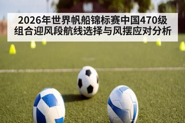 2026年世界帆船锦标赛中国470级组合迎风段航线选择与风摆应对分析